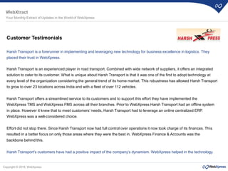 Copyright © 2018, WebXpress
Customer Testimonials
Harsh Transport is a forerunner in implementing and leveraging new technology for business excellence in logistics. They
placed their trust in WebXpress.
Harsh Transport is an experienced player in road transport. Combined with wide network of suppliers, it offers an integrated
solution to cater to its customer. What is unique about Harsh Transport is that it was one of the first to adopt technology at
every level of the organization considering the general trend of its home market. This robustness has allowed Harsh Transport
to grow to over 23 locations across India and with a fleet of over 112 vehicles.
Harsh Transport offers a streamlined service to its customers and to support this effort they have implemented the
WebXpress TMS and WebXpress FMS across all their branches. Prior to WebXpress Harsh Transport had an offline system
in place. However it knew that to meet customers’ needs, Harsh Transport had to leverage an online centralized ERP.
WebXpress was a well-considered choice.
Effort did not stop there. Since Harsh Transport now had full control over operations it now took charge of its finances. This
resulted in a better focus on only those areas where they were the best in. WebXpress Finance & Accounts was the
backbone behind this.
Harsh Transport’s customers have had a positive impact of the company’s dynamism. WebXpress helped in the technology.
WebXtract
Your Monthly Extract of Updates in the World of WebXpress
 