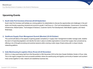 Copyright © 2018, WebXpress
Upcoming Events
1. South India Port Conclave (Chennai) (25-26 September)
South India Port Conclave will facilitate as a strong platform for stakeholders to discuss the opportunities and challenges in the port
sector and thereby supporting industrial and economic growth. It will focus on - Port Led Industrialization, Governance, Connectivity
Infrastructure, Modernization, Technologies & Solutions, Customer Centric Port Development, Multi-Modal Logistics, and Inland
Waterways.
2. Healthcare Supply Chain Management Summit (Mumbai) (23-24 October)
This summit will delve on the aspects of gaining greater competency in supply chain management to better manage costs, weather
the storm of impending legislation and identify the tools in place to enable organizations to boost their supply chain procedures by
offering a mix of thought provoking and practical sessions while covering a wide range of topics along with a unique industry
networking platform.
3. India Warehousing & Logistics Show (Pune) (23-25 November)
IWLS is a 3-day event being held from 23rd November to 25th November 2018 at the Auto Cluster Exhibition Center in Pune, India.
This is the region’s largest and most successful exhibition where the warehousing and logistics community of western and southern
India comes together to meet, network and establishes business ties.
WebXtract
Your Monthly Extract of Updates in the World of WebXpress
 