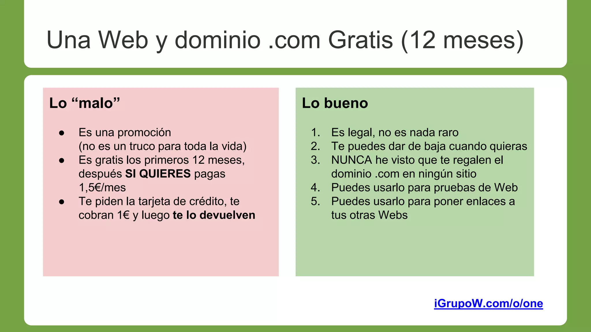 iGrupoW.com/o/one
Lo “malo”
● Es una promoción
(no es un truco para toda la vida)
● Es gratis los primeros 12 meses,
después SI QUIERES pagas
1,5€/mes
● Te piden la tarjeta de crédito, te
cobran 1€ y luego te lo devuelven
Lo bueno
1. Es legal, no es nada raro
2. Te puedes dar de baja cuando quieras
3. NUNCA he visto que te regalen el
dominio .com en ningún sitio
4. Puedes usarlo para pruebas de Web
5. Puedes usarlo para poner enlaces a
tus otras Webs
Una Web y dominio .com Gratis (12 meses)