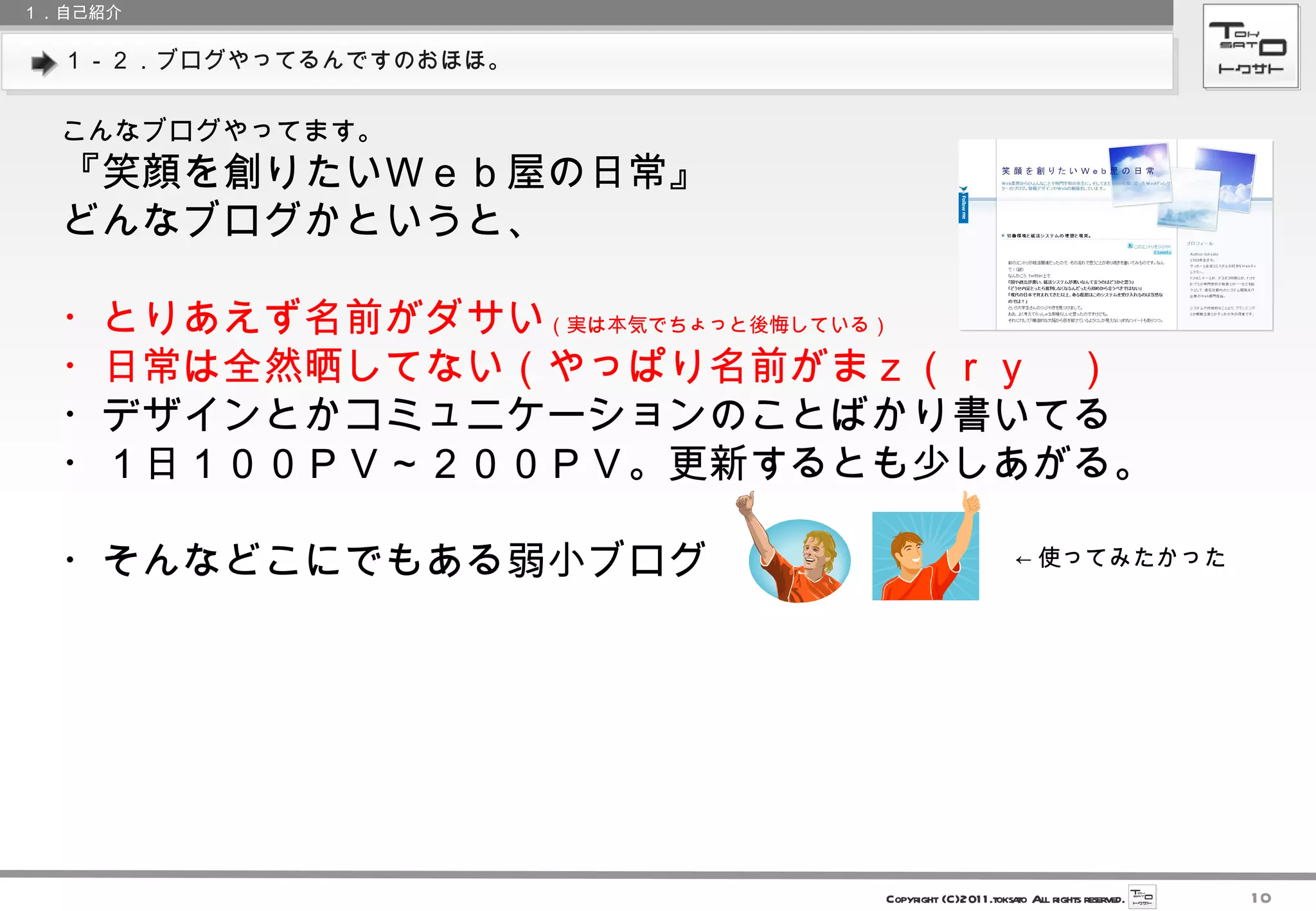 １－２．ブログやってるんですのおほほ。 １．自己紹介 こんなブログやってます。 『笑顔を創りたいＷｅｂ屋の日常』 どんなブログかというと、 ・とりあえず名前がダサい （実は本気でちょっと後悔している） ・日常は全然晒してない（やっぱり名前がまｚ（ｒｙ　） ・デザインとかコミュニケーションのことばかり書いてる ・１日１００ＰＶ～２００ＰＶ。更新するとも少しあがる。 ・そんなどこにでもある弱小ブログ ← 使ってみたかった 