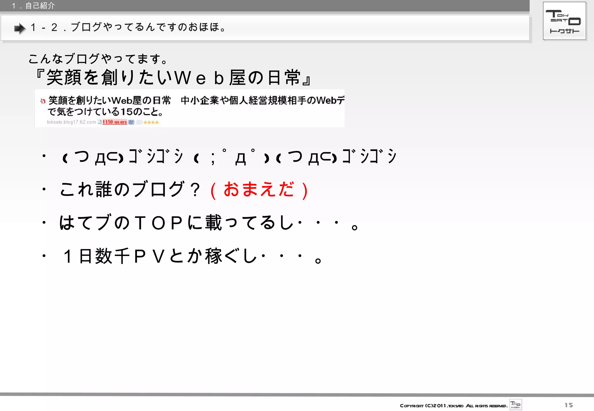 １－２．ブログやってるんですのおほほ。 １．自己紹介 こんなブログやってます。 『笑顔を創りたいＷｅｂ屋の日常』 ・ ( つ д⊂) ｺﾞｼｺﾞｼ  ( ；ﾟ д ﾟ ) ( つ д⊂) ｺﾞｼｺﾞｼ  ・これ誰のブログ？ （おまえだ） ・はてブのＴＯＰに載ってるし・・・。 ・１日数千ＰＶとか稼ぐし・・・。 