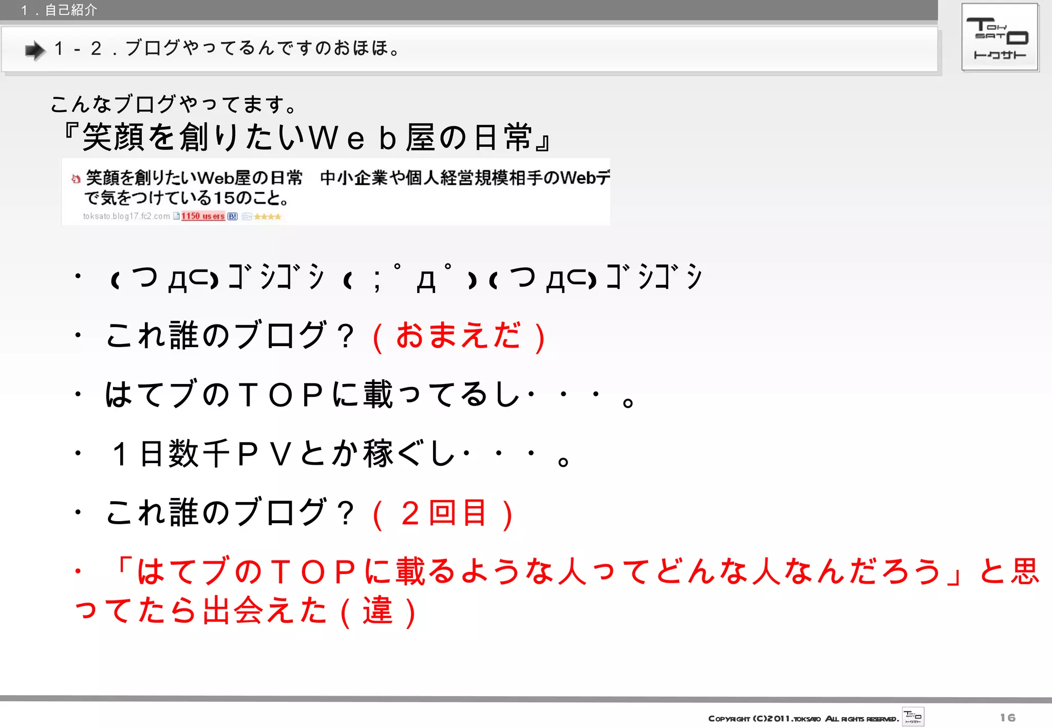 １－２．ブログやってるんですのおほほ。 １．自己紹介 こんなブログやってます。 『笑顔を創りたいＷｅｂ屋の日常』 ・ ( つ д⊂) ｺﾞｼｺﾞｼ  ( ；ﾟ д ﾟ ) ( つ д⊂) ｺﾞｼｺﾞｼ  ・これ誰のブログ？ （おまえだ） ・はてブのＴＯＰに載ってるし・・・。 ・１日数千ＰＶとか稼ぐし・・・。 ・これ誰のブログ？ （２回目） ・「はてブのＴＯＰに載るような人ってどんな人なんだろう」と思ってたら出会えた（違） 