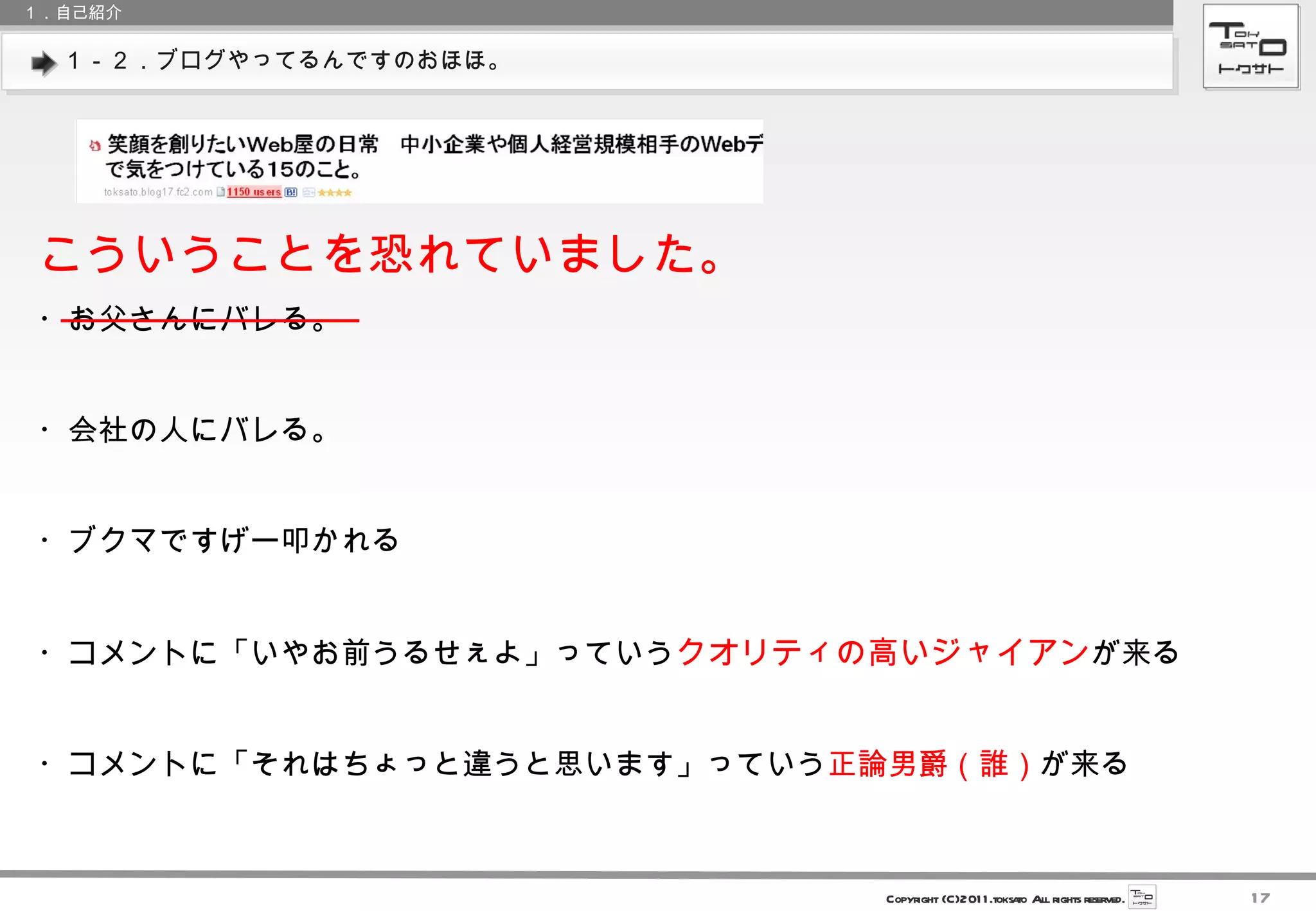 １－２．ブログやってるんですのおほほ。 １．自己紹介 こういうことを恐れていました。 ・お父さんにバレる。 ・会社の人にバレる。 ・ブクマですげー叩かれる ・コメントに「いやお前うるせぇよ」っていう クオリティの高いジャイアン が来る ・コメントに「それはちょっと違うと思います」っていう 正論男爵（誰） が来る 