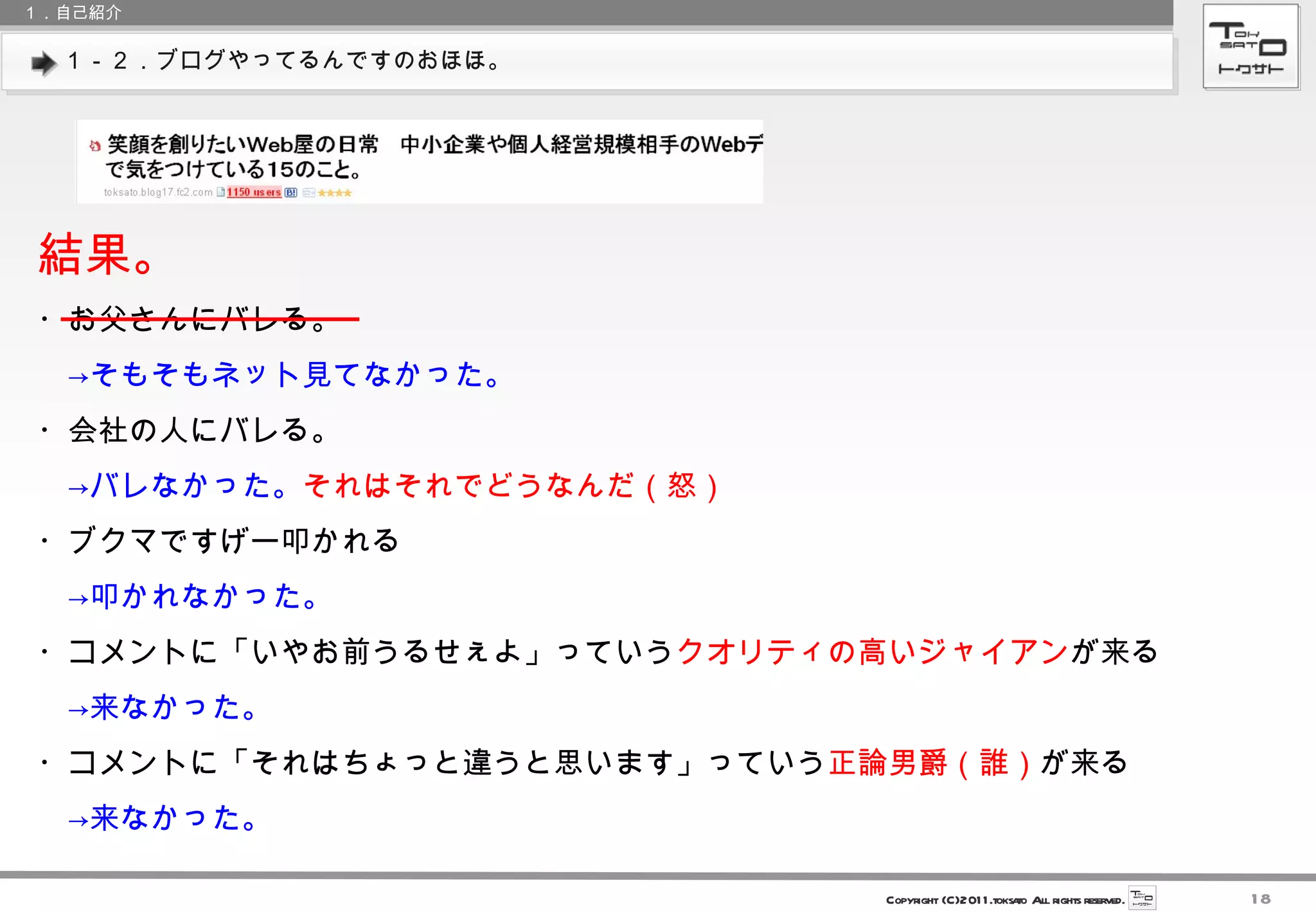 １－２．ブログやってるんですのおほほ。 １．自己紹介 結果。 ・お父さんにバレる。 　->そもそもネット見てなかった。 ・会社の人にバレる。 　->バレなかった。 それはそれでどうなんだ（怒） ・ブクマですげー叩かれる 　->叩かれなかった。 ・コメントに「いやお前うるせぇよ」っていう クオリティの高いジャイアン が来る 　->来なかった。 ・コメントに「それはちょっと違うと思います」っていう 正論男爵（誰） が来る 　->来なかった。 