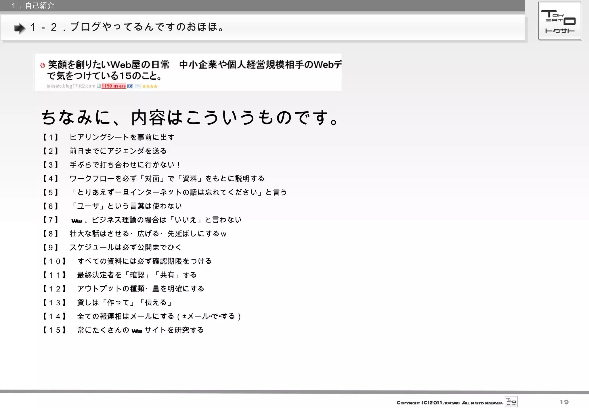 １－２．ブログやってるんですのおほほ。 １．自己紹介 ちなみに、内容はこういうものです。 【１】　ヒアリングシートを事前に出す 【２】　前日までにアジェンダを送る 【３】　手ぶらで打ち合わせに行かない！ 【４】　ワークフローを必ず「対面」で「資料」をもとに説明する 【５】　「とりあえず一旦インターネットの話は忘れてください」と言う 【６】　「ユーザ」という言葉は使わない 【７】　 Web 、ビジネス理論の場合は「いいえ」と言わない 【８】　壮大な話はさせる・広げる・先延ばしにするｗ 【９】　スケジュールは必ず公開までひく 【１０】　すべての資料には必ず確認期限をつける 【１１】　最終決定者を「確認」「共有」する 【１２】　アウトプットの種類・量を明確にする 【１３】　貸しは「作って」「伝える」 【１４】　全ての報連相はメールにする（≠メール”で”する） 【１５】　常にたくさんの Web サイトを研究する 