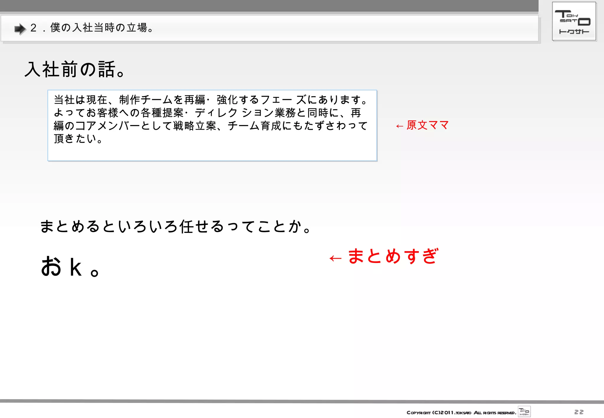 ２．僕の入社当時の立場。 入社前の話。 当社は現在、制作チームを再編・強化するフェー ズにあります。よってお客様への各種提案・ディレク ション業務と同時に、再編のコアメンバーとして戦略立案、チーム育成にもたずさわって頂きたい。  ← 原文ママ まとめるといろいろ任せるってことか。 おｋ。 ← まとめすぎ 
