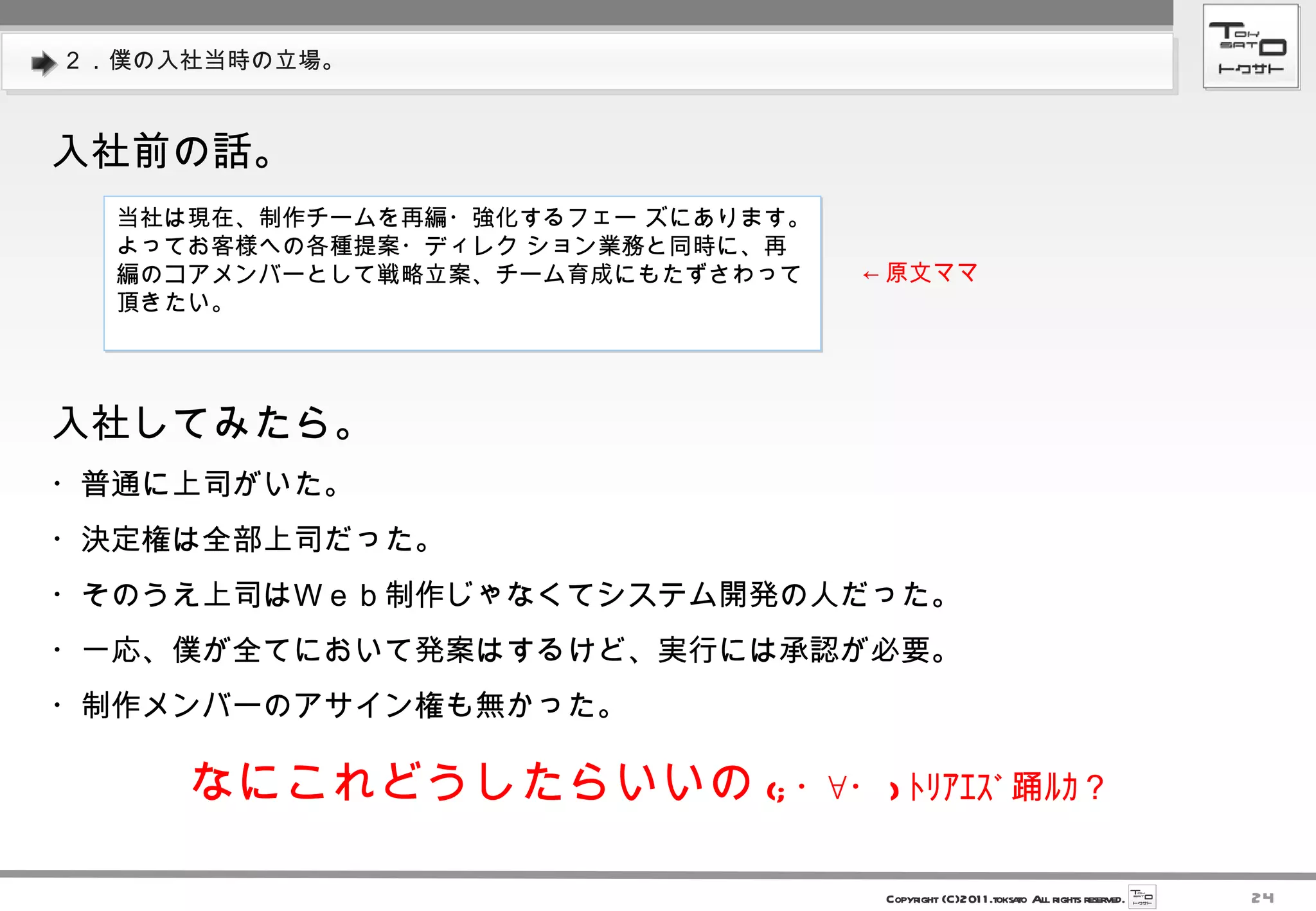 ２．僕の入社当時の立場。 入社前の話。 当社は現在、制作チームを再編・強化するフェー ズにあります。よってお客様への各種提案・ディレク ション業務と同時に、再編のコアメンバーとして戦略立案、チーム育成にもたずさわって頂きたい。  ← 原文ママ 入社してみたら。 ・普通に上司がいた。 ・決定権は全部上司だった。 ・そのうえ上司はＷｅｂ制作じゃなくてシステム開発の人だった。 ・一応、僕が全てにおいて発案はするけど、実行には承認が必要。 ・制作メンバーのアサイン権も無かった。 なにこれどうしたらいいの (; ・∀・ ) ﾄﾘｱｴｽﾞ踊ﾙｶ？   