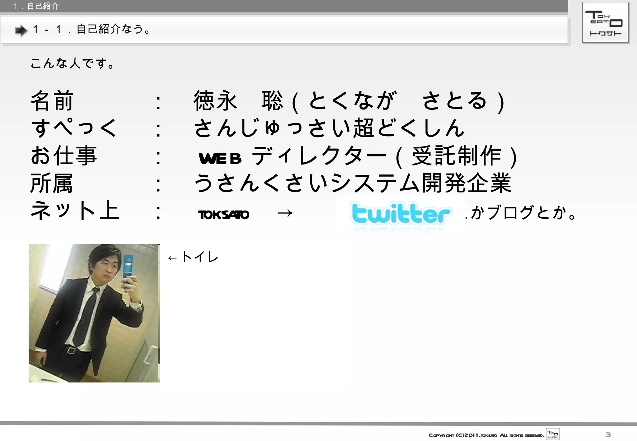 １－１．自己紹介なう。 １．自己紹介 こんな人です。 名前 ：　徳永　聡（とくなが　さとる） すぺっく ：　さんじゅっさい超どくしん お仕事 ：　 WEB ディレクター（受託制作） 所属 ：　うさんくさいシステム開発企業 ネット上 ：　 toksato 　->　　　　　　　 とかブログとか。 ← トイレ 