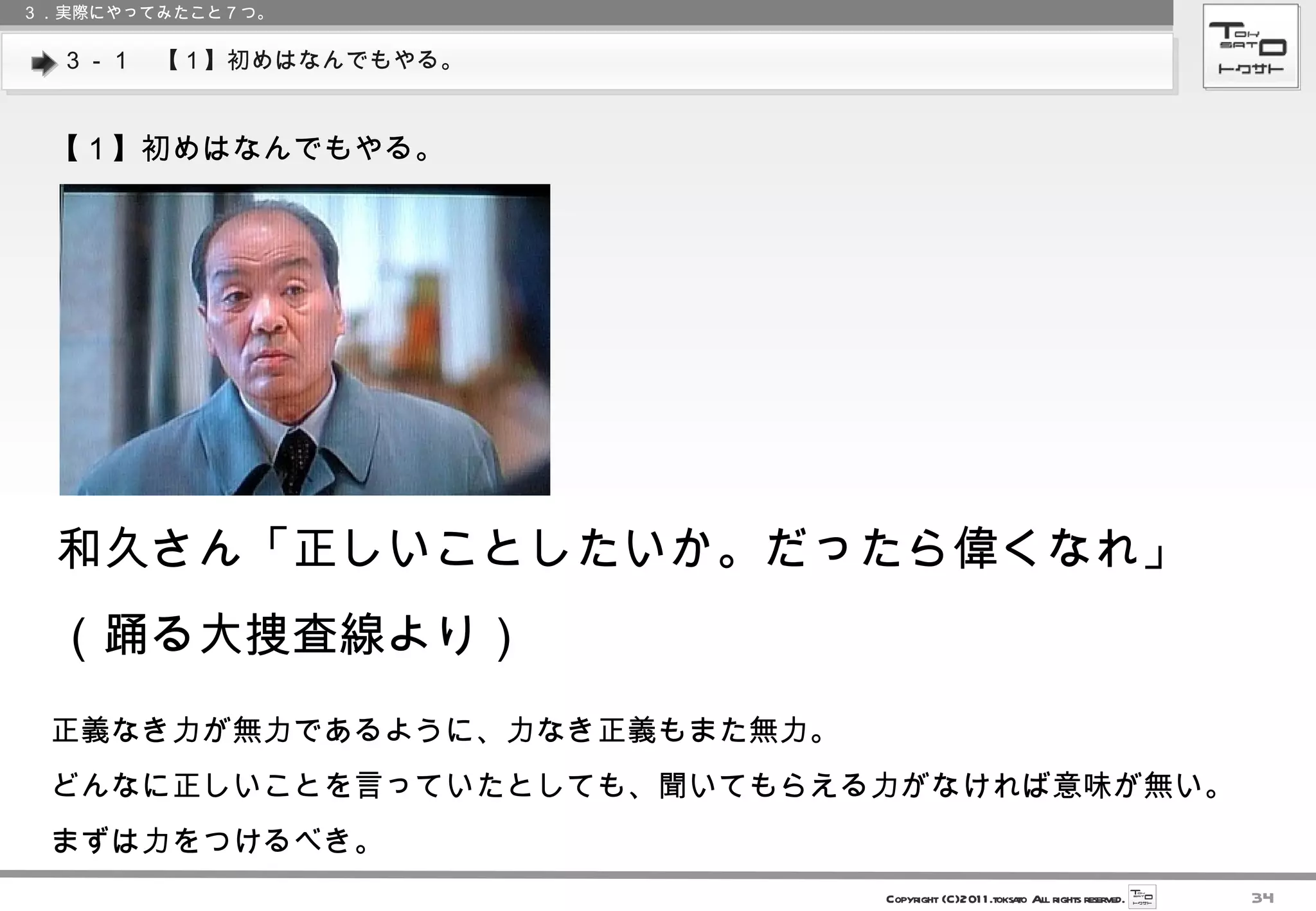 ３－１　【１】初めはなんでもやる。 ３．実際にやってみたこと７つ。 【１】初めはなんでもやる。 和久さん「正しいことしたいか。だったら偉くなれ」 （踊る大捜査線より） 正義なき力が無力であるように、力なき正義もまた無力。 どんなに正しいことを言っていたとしても、聞いてもらえる力がなければ意味が無い。 まずは力をつけるべき。 