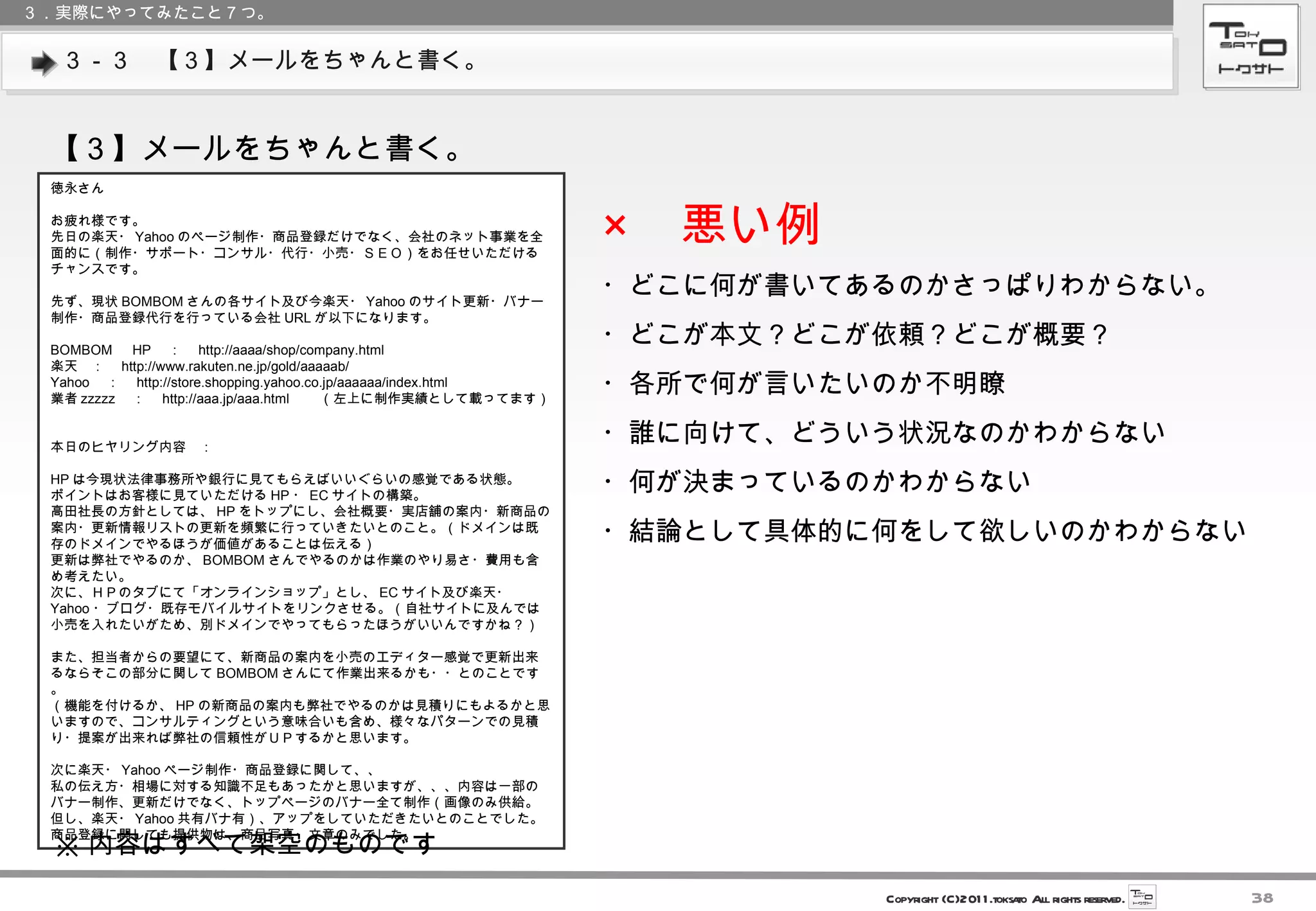 ３－３　【３】メールをちゃんと書く。 ３．実際にやってみたこと７つ。 【３】メールをちゃんと書く。 徳永さん お疲れ様です。 先日の楽天・ Yahoo のページ制作・商品登録だけでなく、会社のネット事業を全面的に（制作・サポート・コンサル・代行・小売・ＳＥＯ）をお任せいただけるチャンスです。 先ず、現状 BOMBOM さんの各サイト及び今楽天・ Yahoo のサイト更新・バナー制作・商品登録代行を行っている会社 URL が以下になります。 BOMBOM 　 HP 　：　 http://aaaa/shop/company.html 楽天　：　 http://www.rakuten.ne.jp/gold/aaaaab/ Yahoo 　：　 http://store.shopping.yahoo.co.jp/aaaaaa/index.html 業者 zzzzz 　：　 http://aaa.jp/aaa.html 　　（左上に制作実績として載ってます） 本日のヒヤリング内容　： HP は今現状法律事務所や銀行に見てもらえばいいぐらいの感覚である状態。 ポイントはお客様に見ていただける HP ・ EC サイトの構築。 高田社長の方針としては、 HP をトップにし、会社概要・実店舗の案内・新商品の案内・更新情報リストの更新を頻繁に行っていきたいとのこと。（ドメインは既存のドメインでやるほうが価値があることは伝える） 更新は弊社でやるのか、 BOMBOM さんでやるのかは作業のやり易さ・費用も含め考えたい。 次に、ＨＰのタブにて「オンラインショップ」とし、 EC サイト及び楽天・ Yahoo ・ブログ・既存モバイルサイトをリンクさせる。（自社サイトに及んでは小売を入れたいがため、別ドメインでやってもらったほうがいいんですかね？） また、担当者からの要望にて、新商品の案内を小売のエディター感覚で更新出来るならそこの部分に関して BOMBOM さんにて作業出来るかも・・とのことです。 （機能を付けるか、 HP の新商品の案内も弊社でやるのかは見積りにもよるかと思いますので、コンサルティングという意味合いも含め、様々なパターンでの見積り・提案が出来れば弊社の信頼性がＵＰするかと思います。 次に楽天・ Yahoo ページ制作・商品登録に関して、、 私の伝え方・相場に対する知識不足もあったかと思いますが、、、内容は一部のバナー制作、更新だけでなく、トップページのバナー全て制作（画像のみ供給。但し、楽天・ Yahoo 共有バナ有）、アップをしていただきたいとのことでした。 商品登録に関しても提供物は、商品写真・文章のみでした。 × 　悪い例 ・どこに何が書いてあるのかさっぱりわからない。 ・どこが本文？どこが依頼？どこが概要？ ・各所で何が言いたいのか不明瞭 ・誰に向けて、どういう状況なのかわからない ・何が決まっているのかわからない ・結論として具体的に何をして欲しいのかわからない ※ 内容はすべて架空のものです 