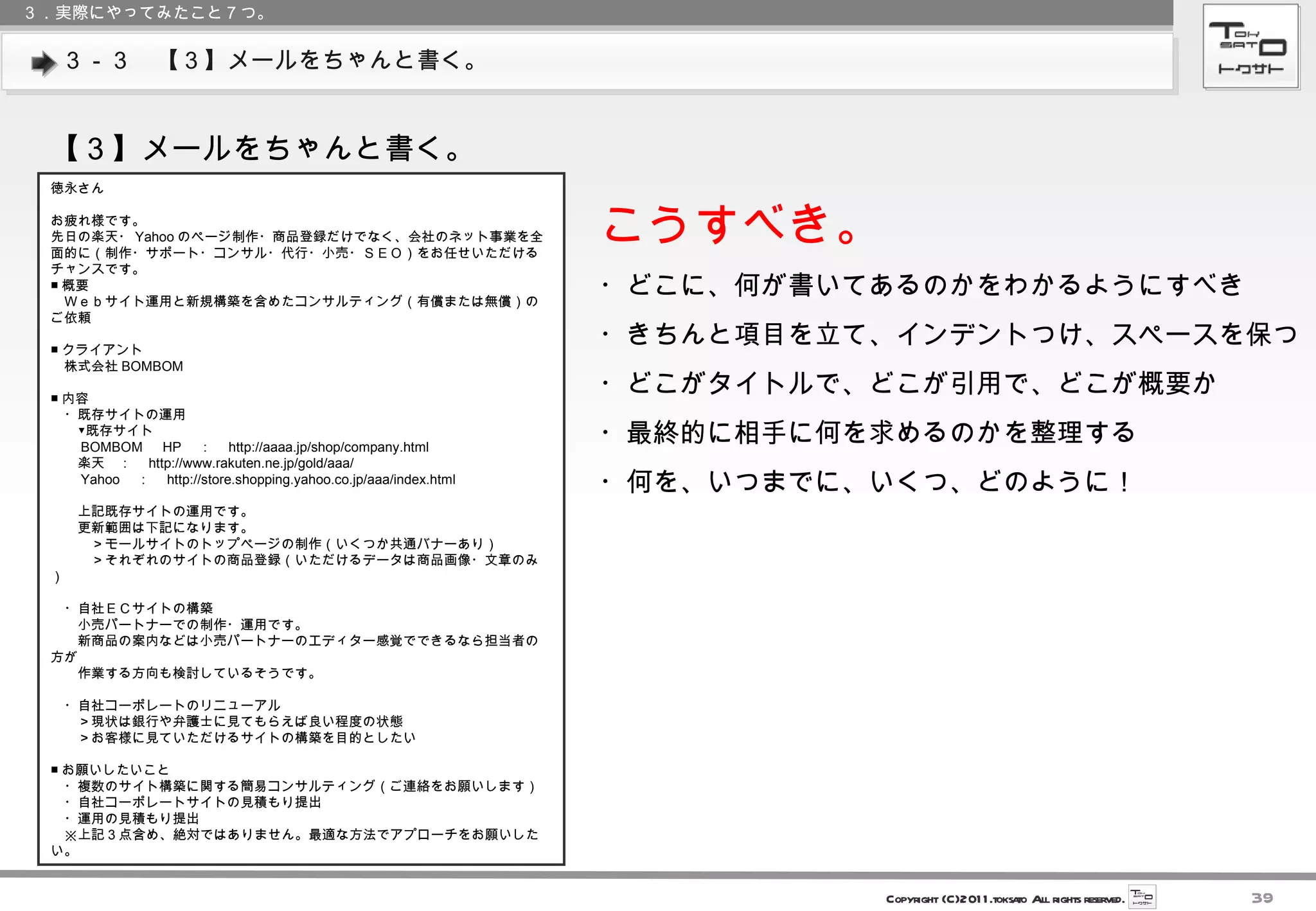３－３　【３】メールをちゃんと書く。 ３．実際にやってみたこと７つ。 【３】メールをちゃんと書く。 徳永さん お疲れ様です。 先日の楽天・ Yahoo のページ制作・商品登録だけでなく、会社のネット事業を全面的に（制作・サポート・コンサル・代行・小売・ＳＥＯ）をお任せいただけるチャンスです。 ■ 概要 　Ｗｅｂサイト運用と新規構築を含めたコンサルティング（有償または無償）のご依頼 ■ クライアント 　株式会社 BOMBOM ■ 内容 　・既存サイトの運用 　　▼既存サイト 　　 BOMBOM 　 HP 　：　 http://aaaa.jp/shop/company.html 　　楽天　：　 http://www.rakuten.ne.jp/gold/aaa/ 　　 Yahoo 　：　 http://store.shopping.yahoo.co.jp/aaa/index.html 　　上記既存サイトの運用です。 　　更新範囲は下記になります。 　　　＞モールサイトのトップページの制作（いくつか共通バナーあり） 　　　＞それぞれのサイトの商品登録（いただけるデータは商品画像・文章のみ） 　・自社ＥＣサイトの構築 　　小売パートナーでの制作・運用です。 　　新商品の案内などは小売パートナーのエディター感覚でできるなら担当者の方が 　　作業する方向も検討しているそうです。 　・自社コーポレートのリニューアル 　　＞現状は銀行や弁護士に見てもらえば良い程度の状態 　　＞お客様に見ていただけるサイトの構築を目的としたい ■ お願いしたいこと 　・複数のサイト構築に関する簡易コンサルティング（ご連絡をお願いします） 　・自社コーポレートサイトの見積もり提出 　・運用の見積もり提出 　※上記 3 点含め、絶対ではありません。最適な方法でアプローチをお願いしたい。 こうすべき。 ・どこに、何が書いてあるのかをわかるようにすべき ・きちんと項目を立て、インデントつけ、スペースを保つ ・どこがタイトルで、どこが引用で、どこが概要か ・最終的に相手に何を求めるのかを整理する ・何を、いつまでに、いくつ、どのように！ 