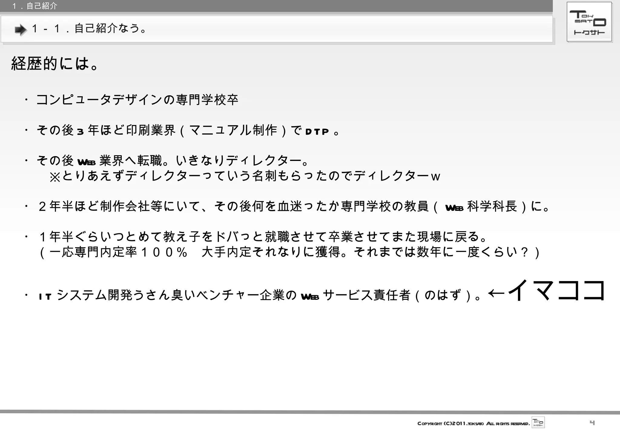 １－１．自己紹介なう。 １．自己紹介 経歴的には。 　・コンピュータデザインの専門学校卒 　・その後 3 年ほど印刷業界（マニュアル制作）で DTP 。 　・その後 Web 業界へ転職。いきなりディレクター。 　　　※とりあえずディレクターっていう名刺もらったのでディレクターｗ 　・２年半ほど制作会社等にいて、その後何を血迷ったか専門学校の教員（ Web 科学科長）に。 　・１年半ぐらいつとめて教え子をドバっと就職させて卒業させてまた現場に戻る。 　　（一応専門内定率１００％　大手内定それなりに獲得。それまでは数年に一度くらい？） 　・ IT システム開発うさん臭いベンチャー企業の Web サービス責任者（のはず）。 ←イマココ 
