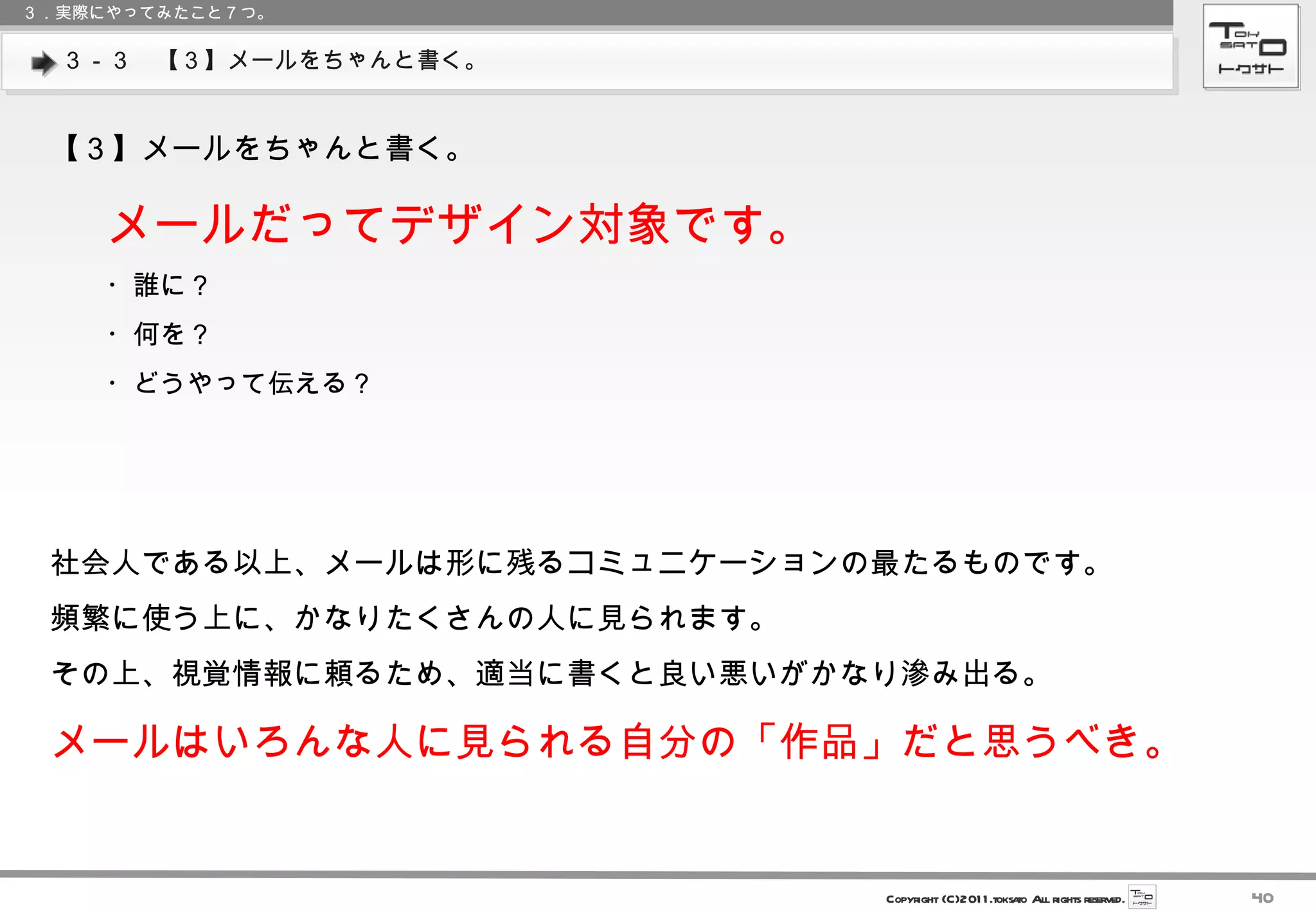 ３－３　【３】メールをちゃんと書く。 ３．実際にやってみたこと７つ。 【３】メールをちゃんと書く。 メールだってデザイン対象です。 ・誰に？ ・何を？ ・どうやって伝える？ 社会人である以上、メールは形に残るコミュニケーションの最たるものです。 頻繁に使う上に、かなりたくさんの人に見られます。 その上、視覚情報に頼るため、適当に書くと良い悪いがかなり滲み出る。 メールはいろんな人に見られる自分の「作品」だと思うべき。 