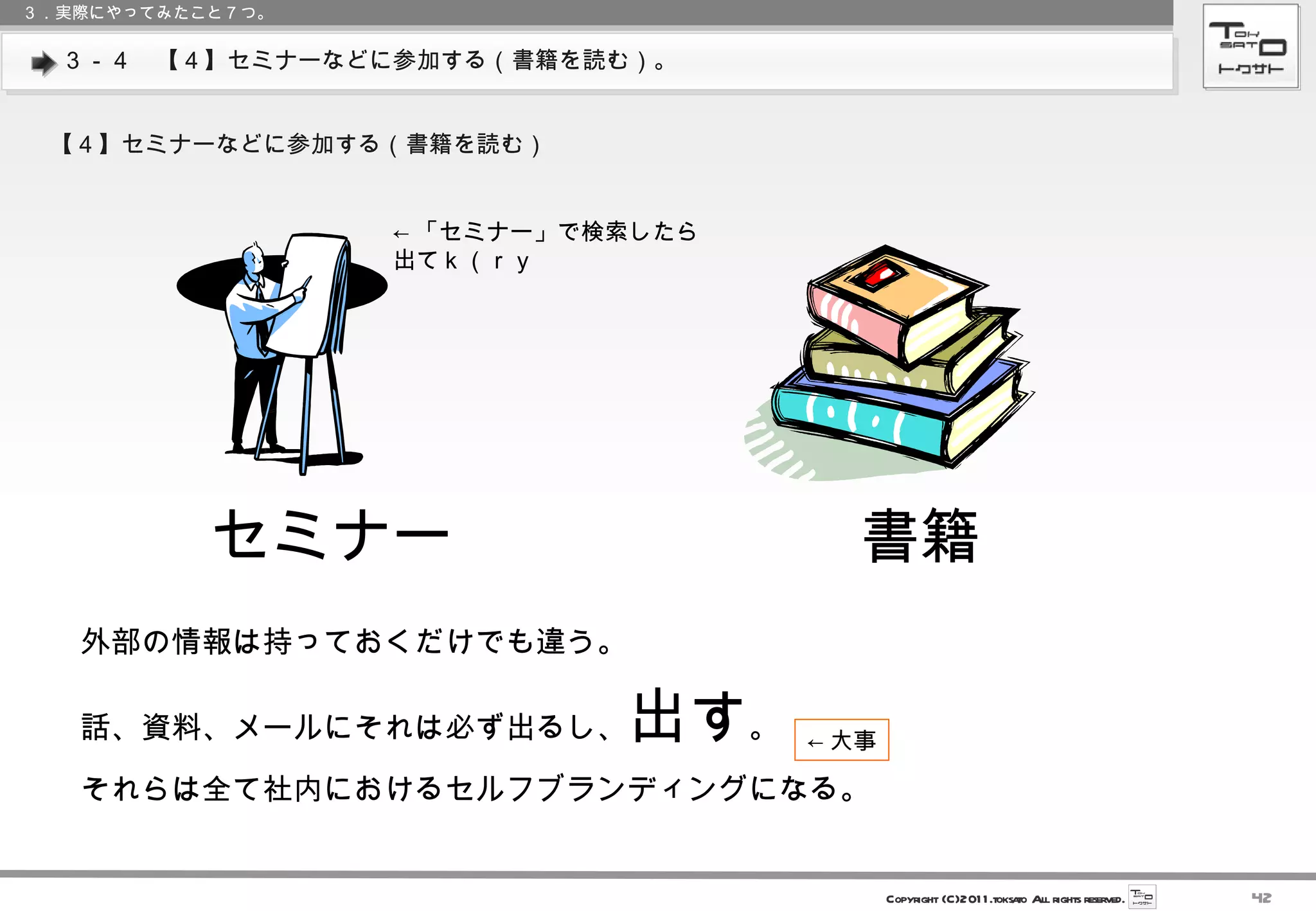 ３－４　【４】セミナーなどに参加する（書籍を読む）。 ３．実際にやってみたこと７つ。 【４】セミナーなどに参加する（書籍を読む） ← 「セミナー」で検索したら 出てｋ（ｒｙ セミナー 書籍 　外部の情報は持っておくだけでも違う。 　話、資料、メールにそれは必ず出るし、 出す 。 　それらは全て社内におけるセルフブランディングになる。 ← 大事 