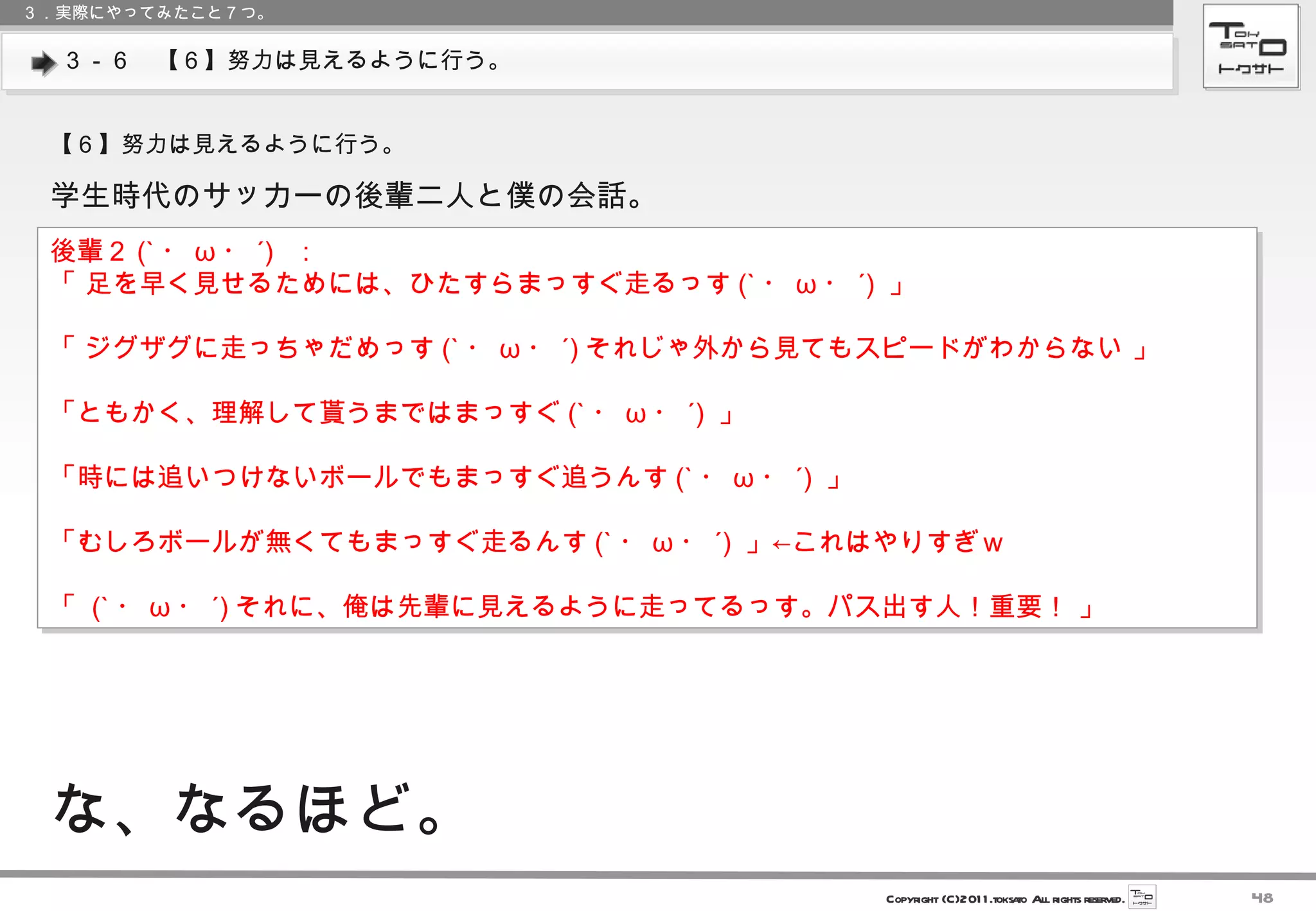 ３－６　【６】努力は見えるように行う。 ３．実際にやってみたこと７つ。 【６】努力は見えるように行う。 学生時代のサッカーの後輩二人と僕の会話。 後輩２ (` ・ ω ・ ´) ： 「 足を早く見せるためには、ひたすらまっすぐ走るっす (` ・ ω ・ ´)  」 「 ジグザグに走っちゃだめっす (` ・ ω ・ ´) それじゃ外から見てもスピードがわからない 」 「ともかく、理解して貰うまではまっすぐ (` ・ ω ・ ´)  」 「時には追いつけないボールでもまっすぐ追うんす (` ・ ω ・ ´)  」 「むしろボールが無くてもまっすぐ走るんす (` ・ ω ・ ´)  」←これはやりすぎｗ 「  (` ・ ω ・ ´) それに、俺は先輩に見えるように走ってるっす。パス出す人！重要！ 」 な、なるほど。 