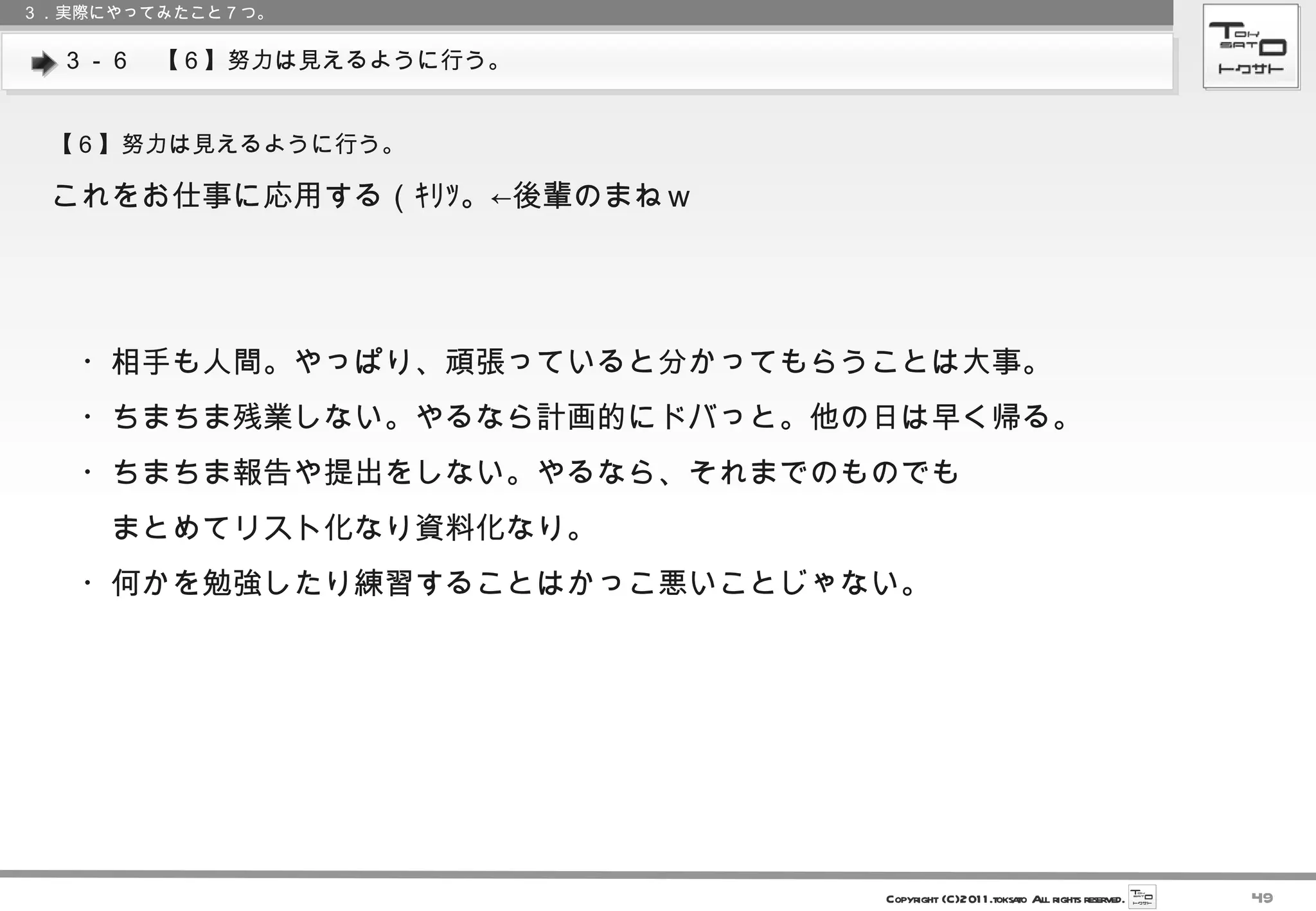 ３－６　【６】努力は見えるように行う。 ３．実際にやってみたこと７つ。 【６】努力は見えるように行う。 これをお仕事に応用する（ｷﾘｯ。←後輩のまねｗ 　 　・相手も人間。やっぱり、頑張っていると分かってもらうことは大事。 　・ちまちま残業しない。やるなら計画的にドバっと。他の日は早く帰る。 　・ちまちま報告や提出をしない。やるなら、それまでのものでも 　　まとめてリスト化なり資料化なり。 　・何かを勉強したり練習することはかっこ悪いことじゃない。 