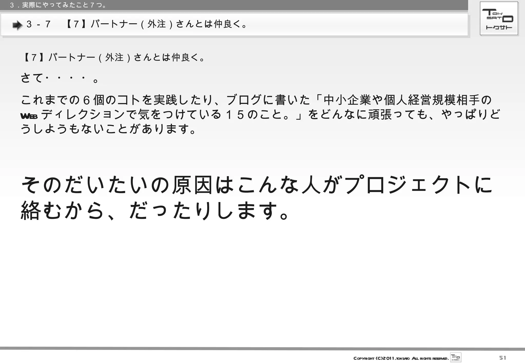 ３－７　【７】パートナー（外注）さんとは仲良く。 ３．実際にやってみたこと７つ。 【７】パートナー（外注）さんとは仲良く。 さて・・・・。 これまでの６個のコトを実践したり、ブログに書いた「中小企業や個人経営規模相手の Web ディレクションで気をつけている１５のこと。」をどんなに頑張っても、やっぱりどうしようもないことがあります。 そのだいたいの原因はこんな人がプロジェクトに絡むから、だったりします。 