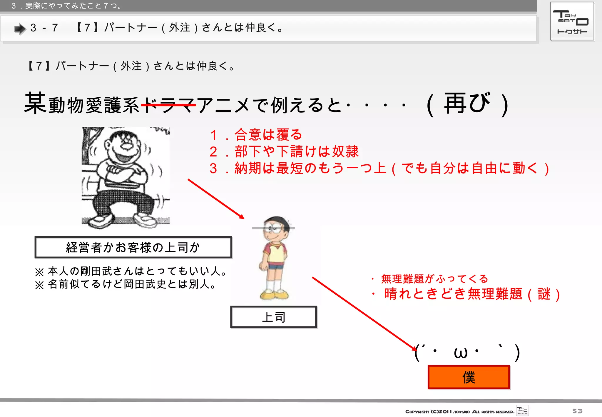 ３－７　【７】パートナー（外注）さんとは仲良く。 ３．実際にやってみたこと７つ。 【７】パートナー（外注）さんとは仲良く。 某 動物愛護系ドラマアニメで例えると・・・・ （再び） 　　上司　　 (´ ・ ω ・｀ ) 　　僕　　 ・無理難題がふってくる ・晴れときどき無理難題（謎） 　　経営者かお客様の上司か　　 １．合意は覆る ２．部下や下請けは奴隷 ３．納期は最短のもう一つ上（でも自分は自由に動く） ※ 本人の剛田武さんはとってもいい人。 ※ 名前似てるけど岡田武史とは別人。 