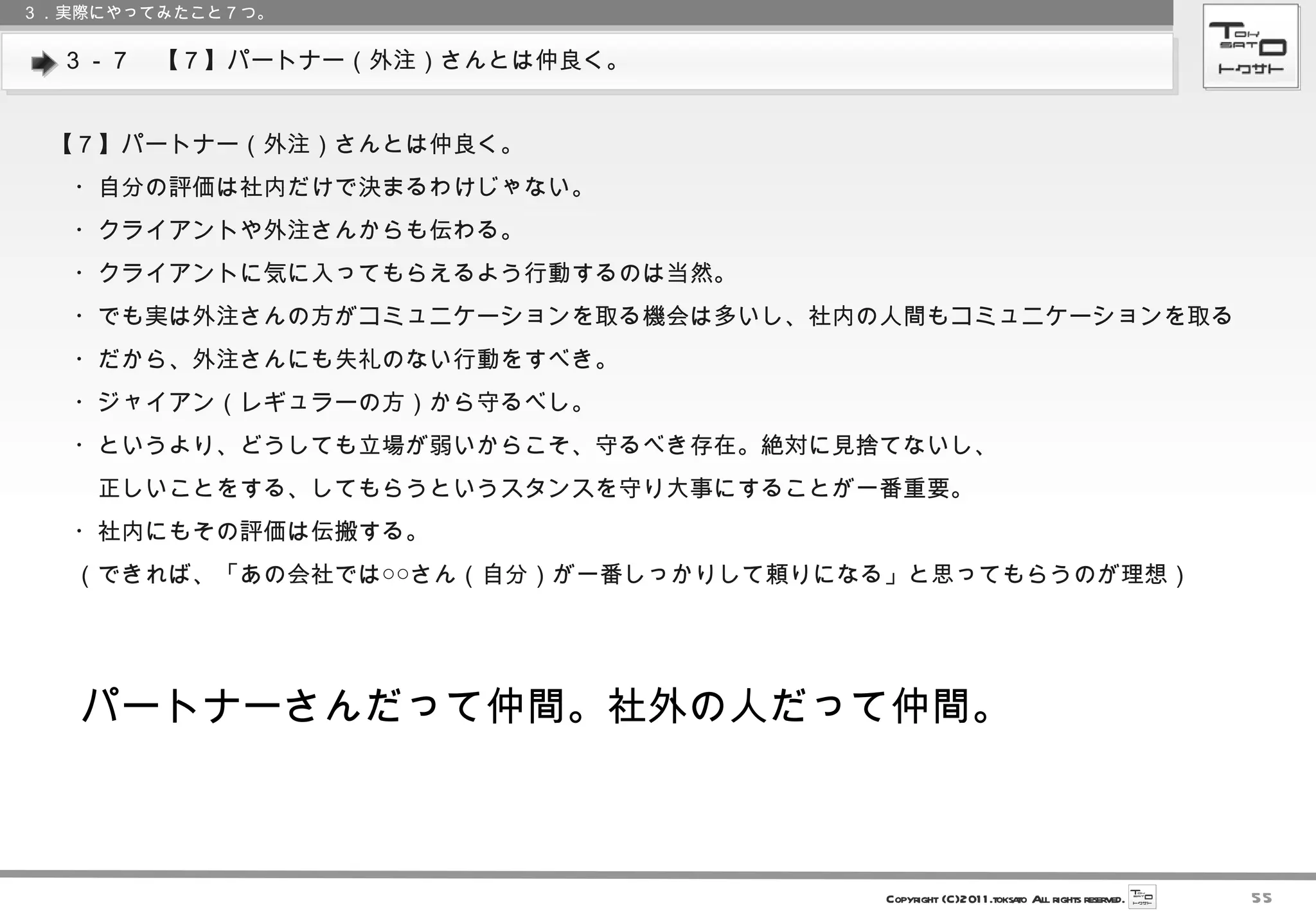 ３－７　【７】パートナー（外注）さんとは仲良く。 ３．実際にやってみたこと７つ。 【７】パートナー（外注）さんとは仲良く。 　・自分の評価は社内だけで決まるわけじゃない。 　・クライアントや外注さんからも伝わる。 　・クライアントに気に入ってもらえるよう行動するのは当然。 　・でも実は外注さんの方がコミュニケーションを取る機会は多いし、社内の人間もコミュニケーションを取る 　・だから、外注さんにも失礼のない行動をすべき。 　・ジャイアン（レギュラーの方）から守るべし。 　・というより、どうしても立場が弱いからこそ、守るべき存在。絶対に見捨てないし、 　　正しいことをする、してもらうというスタンスを守り大事にすることが一番重要。 　・社内にもその評価は伝搬する。 　（できれば、「あの会社では○○さん（自分）が一番しっかりして頼りになる」と思ってもらうのが理想） パートナーさんだって仲間。社外の人だって仲間。 