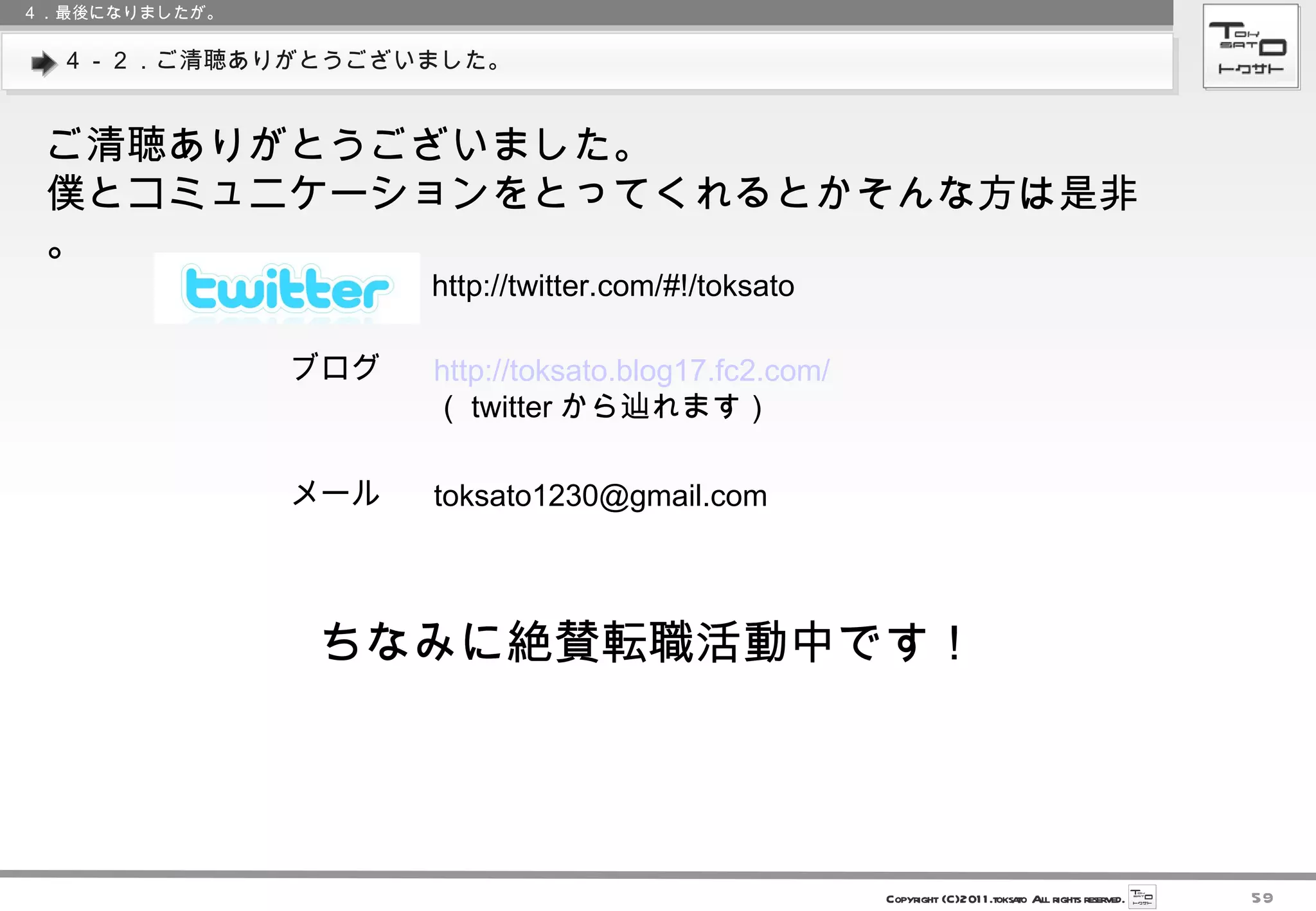 ４－２．ご清聴ありがとうございました。 ご清聴ありがとうございました。 僕とコミュニケーションをとってくれるとかそんな方は是非。 ４．最後になりましたが。 http://twitter.com/#!/toksato ブログ http://toksato.blog17.fc2.com/ （ twitter から辿れます） メール [email_address] ちなみに絶賛転職活動中です！ 