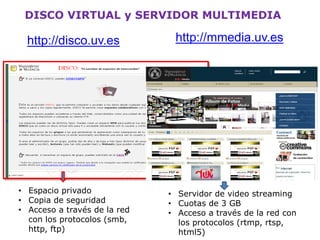 • Espacio privado, accesible
únicamente con tu usuario
y contraseña.
• Se realiza copia de
seguridad regularmente
• Se pueden crear discos de
grupo, para compartir con
otros usuarios.
http://disco.uv.es
Disco virtual
 