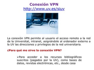 Conexión VPN
http://www.uv.es/siuv
La conexión VPN permite al usuario el acceso remoto a la red
de la Universitat, intranet, asignándole al ordenador externo a la
UV las direcciones y privilegios de la red universitaria.
¿Para qué me sirve la conexión VPN?
Para acceder a los recursos bibliográficos
suscritos (pagados por la UV), como bases de
datos, revistas electrónicas, etc., desde casa
 