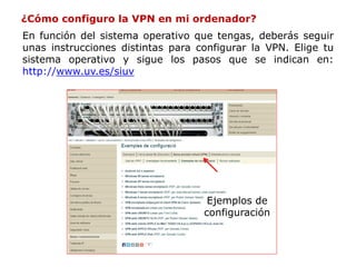¿Cómo configuro la VPN en mi ordenador?
En función del sistema operativo que tengas, deberás seguir
unas instrucciones distintas para configurar la VPN. Elige tu
sistema operativo y sigue los pasos que se indican en:
http://www.uv.es/siuv
Ejemplos de
configuración
 