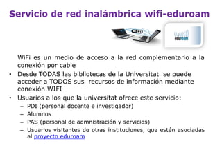 Servicio de red inalámbrica wifi-eduroam
WiFi es un medio de acceso a la red alternativo a la conexión por
cable.
El proyecto eduroam permite que los usuarios de las intituciones
participantes tengan conexión a Internet a través de su propio
campus y cuando visitan otras instituciones participantes.
Desde TODAS las bibliotecas de la Universitat se puede acceder a
TODOS sus recursos de información mediante conexión WiFi.
• Usuarios a los que la Universitat ofrece este servicio:
– PDI (personal docente e investigador).
– Alumnos.
– PAS (personal de admnistración y servicios).
– Usuarios visitantes de otras instituciones, que estén asociadas al
proyecto eduroam.
 