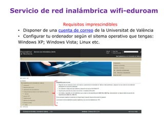Servicio de red inalámbrica wifi-eduroam
Requisitos imprescindibles:
• Disponer de una cuenta de usuario de la Universitat de
València.
• Un ordenador con soporte para conectividad Wi-Fi, con
protocolo de acceso a la red 802.1x mediante WPA2/AES.
 