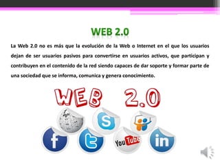 La Web 2.0 no es más que la evolución de la Web o Internet en el que los usuarios 
dejan de ser usuarios pasivos para convertirse en usuarios activos, que participan y 
contribuyen en el contenido de la red siendo capaces de dar soporte y formar parte de 
una sociedad que se informa, comunica y genera conocimiento. 
 