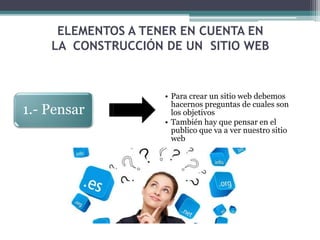 ELEMENTOS A TENER EN CUENTA EN
LA CONSTRUCCIÓN DE UN SITIO WEB
1.- Pensar
• Para crear un sitio web debemos
hacernos preguntas de cuales son
los objetivos
• También hay que pensar en el
publico que va a ver nuestro sitio
web