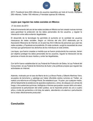 10
2011: Facebook tiene 600 millones de usuarios repartidos por todo el mundo, MySpace
260 millones, Twitter 190 millones y Friendster apenas 90 millones.
Leyes que regulan las redes sociales en México
21 de enero de 2013
Ante el incremento del uso de las redes sociales en México se han creado nuevas normas
para garantizar la protección de los datos personales de los usuarios, y regular la
interacción entre ellos evitando ilegalidades
El desarrollo de la tecnología ha permitido el aumento en la cantidad de usuarios
mexicanos de redes sociales. Según un informe del año 2012 elaborado por la
Asociación Mexicana de Internet, en el país hay 40,6 millones de personas que usan las
redes sociales, y Facebook es la preferida. En este contexto, surgió la necesidad de crear
normas que garantizaran los derechos de los individuos en este ámbito.
Las leyes, que fueron creadas a medida que se fueron produciendo los avances, tienen
por objetivo proteger los datos personales de los usuarios, regular la interacción de las
personas a través de esos medios y evitar las ilegalidades.
Con tal fin fueron establecidas la Ley Federal de Protección de Datos, la Ley Federal del
Consumidor, la Ley Federal de Derechos de Autor y las políticas propias que regulan las
actividades en Internet.
Además, motivado por el caso de María de la Luz Bravo Paola y Gilberto Martínez Vera,
acusados de terrorismo y sabotaje por haber difundido ciertos rumores en Twitter, se
realizó una reforma en el Código Penal. Se estableció que: “A quien, por cualquier medio,
afirme falsamente la existencia de aparatos explosivos u otros; de ataques con armas de
fuego; o de sustancias químicas, biológicas o tóxicas que puedan causar daño a la salud,
ocasionando la perturbación del orden público, se le impondrá prisión de uno a cuatro
años y multa de quinientos a mil días de salario, atendiendo a la alarma o perturbación
de la orden efectivamente producida”.
Conclusión
 