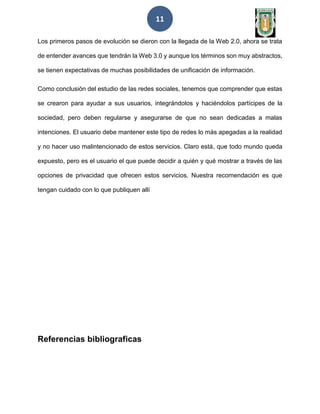 11
Los primeros pasos de evolución se dieron con la llegada de la Web 2.0, ahora se trata
de entender avances que tendrán la Web 3.0 y aunque los términos son muy abstractos,
se tienen expectativas de muchas posibilidades de unificación de información.
Como conclusión del estudio de las redes sociales, tenemos que comprender que estas
se crearon para ayudar a sus usuarios, integrándolos y haciéndolos partícipes de la
sociedad, pero deben regularse y asegurarse de que no sean dedicadas a malas
intenciones. El usuario debe mantener este tipo de redes lo más apegadas a la realidad
y no hacer uso malintencionado de estos servicios. Claro está, que todo mundo queda
expuesto, pero es el usuario el que puede decidir a quién y qué mostrar a través de las
opciones de privacidad que ofrecen estos servicios. Nuestra recomendación es que
tengan cuidado con lo que publiquen allí
Referencias bibliograficas
 