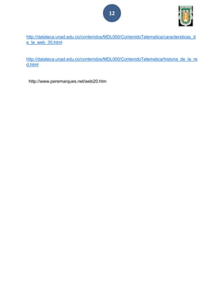 12
http://datateca.unad.edu.co/contenidos/MDL000/ContenidoTelematica/caractersticas_d
e_la_web_30.html
http://datateca.unad.edu.co/contenidos/MDL000/ContenidoTelematica/historia_de_la_re
d.html
http://www.peremarques.net/web20.htm
 
