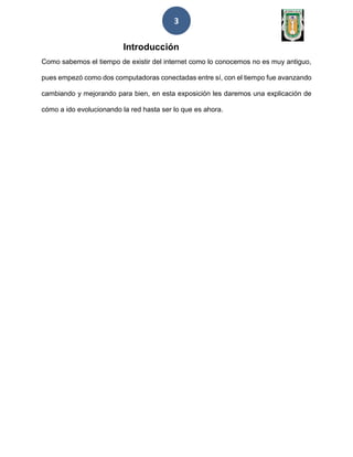 3
Introducción
Como sabemos el tiempo de existir del internet como lo conocemos no es muy antiguo,
pues empezó como dos computadoras conectadas entre sí, con el tiempo fue avanzando
cambiando y mejorando para bien, en esta exposición les daremos una explicación de
cómo a ido evolucionando la red hasta ser lo que es ahora.
 