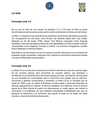 4
La web
Concepto web 1.0
No es que se trate de una versión de producto (1.0 o 2.0) pero la Web es ahora
denominada así por las evoluciones que ha venido sufriendo en el transcurso del tiempo.
La Web 1.0 empezó en los años 60's junto al Internet, de la forma más básica que existe,
con navegadores de solo texto, como ELISA, era bastante rápido pero muy simple.
Después en los 90 surgió HTML (Hyper Text Markup Language) como lenguaje
hipertexto e hizo que las páginas Web sean más agradables a la vista y puedan contener
componentes como imágenes, formatos y colores. Los primeros navegadores visuales
fueron Netscape e Internet Explorer.
Esta Web es de solo lectura, ya que el usuario no puede interactuar con el contenido de
la página (ningún comentario, respuesta, etc). Estando la información totalmente limitada
a lo que el Webmaster pueda publicar.
Concepto web 2.0
La Web 2.0 no es más que la evolución de la Web o Internet en el que los usuarios dejan
de ser usuarios pasivos para convertirse en usuarios activos, que participan y
contribuyen en el contenido de la red siendo capaces de crear, dar soporte y formar parte
de una sociedad y/o comunidades tanto a nivel local como global; que se informan,
comunican y generan conocimiento y contenido. La Web 2.0 es un concepto que se
acuñó en 2003 y que se refiere al fenómeno social surgido a partir del desarrollo de
diversas aplicaciones en Internet. El término establece una distinción entre la primera
época de la Web (donde el usuario era básicamente un sujeto pasivo que recibía la
información o la publicaba, sin que existieran demasiadas posibilidades para que se
generara la interacción) y la revolución que supuso el auge de los blogs, las redes
sociales y otras herramientas relacionadas.
 