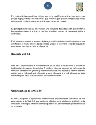 6
Es combinable: la expansión de códigos para poder modificar las aplicaciones web (como
google maps) permite a los individuos, que no tienen por qué ser profesionales de los
ordenadores, combinar diferentes aplicaciones para crear nuevas.
Es participativa: la web 2.0 ha adoptado una estructura de participación que alientan a
los usuarios mejorar la aplicación mientras la utilizan, en vez de mantenerla rígida y
controlada.
Está a nuestras manos: el aumento de la organización de la información enfatiza el uso
amistoso de la misma a través de los enlaces. Gracias al fenómeno social del etiquetado
cada vez es más fácil acceder a información.
Concepto web 3.0
Web 3.0. Conocida como la Web semántica. Se ve hacia el futuro como la mezcla de
inteligencia e innovación tecnológica. A mediano plazo se esperan las mejoras en la
conexión, calidad en los gráficos y nuevos dispositivos para acceder a internet, algunos
opinan que la red acudirá al internauta y no el internauta a la red, abriendo de esta
manera el paso hacia nuevos caminos de una red moderna.
Características de la Web 3.0
La web 2.0 significó la aparición de redes sociales ahora las redes semánticas se dan
paso gracias a la Web 3.0, que centra su objetivo en la inteligencia artificial y a la
innovación tecnológica. Mencionaremos algunas de las características que la identifican
su presencia:
 