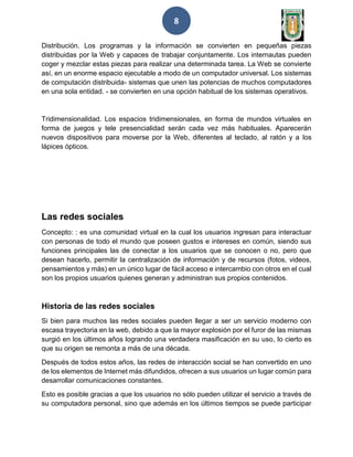 8
Distribución. Los programas y la información se convierten en pequeñas piezas
distribuidas por la Web y capaces de trabajar conjuntamente. Los internautas pueden
coger y mezclar estas piezas para realizar una determinada tarea. La Web se convierte
así, en un enorme espacio ejecutable a modo de un computador universal. Los sistemas
de computación distribuida- sistemas que unen las potencias de muchos computadores
en una sola entidad. - se convierten en una opción habitual de los sistemas operativos.
Tridimensionalidad. Los espacios tridimensionales, en forma de mundos virtuales en
forma de juegos y tele presencialidad serán cada vez más habituales. Aparecerán
nuevos dispositivos para moverse por la Web, diferentes al teclado, al ratón y a los
lápices ópticos.
Las redes sociales
Concepto: : es una comunidad virtual en la cual los usuarios ingresan para interactuar
con personas de todo el mundo que poseen gustos e intereses en común, siendo sus
funciones principales las de conectar a los usuarios que se conocen o no, pero que
desean hacerlo, permitir la centralización de información y de recursos (fotos, videos,
pensamientos y más) en un único lugar de fácil acceso e intercambio con otros en el cual
son los propios usuarios quienes generan y administran sus propios contenidos.
Historia de las redes sociales
Si bien para muchos las redes sociales pueden llegar a ser un servicio moderno con
escasa trayectoria en la web, debido a que la mayor explosión por el furor de las mismas
surgió en los últimos años logrando una verdadera masificación en su uso, lo cierto es
que su origen se remonta a más de una década.
Después de todos estos años, las redes de interacción social se han convertido en uno
de los elementos de Internet más difundidos, ofrecen a sus usuarios un lugar común para
desarrollar comunicaciones constantes.
Esto es posible gracias a que los usuarios no sólo pueden utilizar el servicio a través de
su computadora personal, sino que además en los últimos tiempos se puede participar
 