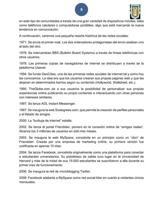 9
en este tipo de comunidades a través de una gran variedad de dispositivos móviles, tales
como teléfonos celulares o computadoras portátiles, algo que está marcando la nueva
tendencia en comunicación.
A continuación, veremos una pequeña reseña histórica de las redes sociales:
1971: Se envía el primer mail. Los dos ordenadores protagonistas del envío estaban uno
al lado del otro.
1978: Se intercambian BBS (Bulletin Board Systems) a través de líneas telefónicas con
otros usuarios.
1978: Las primeras copias de navegadores de internet se distribuyen a través de la
plataforma Usenet.
1994: Se funda GeoCities, una de las primeras redes sociales de internet tal y como hoy
las conocemos. La idea era que los usuarios crearan sus propias páginas web y que las
alojaran en determinados barrios según su contenido (Hollywood, Wallstreet, etc.).
1995: TheGlobe.com da a sus usuarios la posibilidad de personalizar sus propias
experiencias online publicando su propio contenido e interactuando con otras personas
con intereses similares.
1997: Se lanza AOL Instant Messenger.
1997: Se inaugura la web Sixdegrees.com, que permite la creación de perfiles personales
y el listado de amigos.
2000: La “burbuja de internet” estalla.
2002: Se lanza el portal Friendster, pionero en la conexión online de “amigos reales”.
Alcanza los 3 millones de usuarios en sólo tres meses.
2003: Se inaugura la web MySpace, concebida en un principio como un “clon” de
Friendster. Creada por una empresa de marketing online, su primera versión fue
codificada en apenas 10 días.
2004: Se lanza Facebook, concebida originalmente como una plataforma para conectar
a estudiantes universitarios. Su pistoletazo de salida tuvo lugar en la Universidad de
Harvard y más de la mitad de sus 19.500 estudiantes se suscribieron a ella durante su
primer mes de funcionamiento.
2006: Se inaugura la red de microblogging Twitter.
2008: Facebook adelanta a MySpace como red social líder en cuanto a visitantes únicos
mensuales.
 