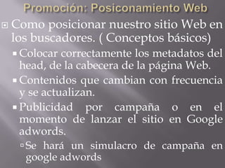    Como posicionar nuestro sitio Web en
    los buscadores. ( Conceptos básicos)
     Colocar  correctamente los metadatos del
      head, de la cabecera de la página Web.
     Contenidos que cambian con frecuencia
      y se actualizan.
     Publicidad por campaña o en el
      momento de lanzar el sitio en Google
      adwords.
      Se hará un simulacro de campaña en
      google adwords
 