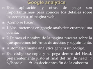    Esta aplicación y otras de pago son
    importantísimas para conocer los detalles sobre
    los accesos a tú página web
   ¿Cómo se hace?
   1 Nos metemos en google analytics: creamos una
    cuenta.
   2 Damos el nombre de la página nuestra sobre la
    que queremos informes de accesos y seguimiento.
   Automáticamente analytics genera un código.
   Ese código se copia y se pega dentro del Head,
    preferentemente justo al final del fin de head 
    </head>       es decir antes fin de la cabecera
 