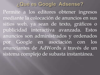 Permite a los editores obtener ingresos
mediante la colocación de anuncios en sus
sitios web, ya sean de texto, gráficos o
publicidad interactiva avanzada. Estos
anuncios son administrados y ordenados
por Google en asociación con los
anunciantes de AdWords a través de un
sistema complejo de subasta instantánea.
 
