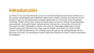Introducción
La Web 2.0 es una denominación que se ha venido utilizando para hacer referencia a
las nuevas posibilidades de establecer relaciones sociales a través de Internet, la cual
surge a la par con los fenómenos sociales generados por servicios como Facebook,
YouTube, Twitter, entre otros. Estos servicios tienen en común ofrecer funcionalidades
para publicar y compartir ideas, pensamientos, emociones y recuerdos a través de
mensajes de texto, fotografías, videos y otro tipo de materiales elaborados por las
mismas personas. Por esta razón hay quienes hablan de la Web 2.0 como la Web
Social o la Web Colaborativa, sin embargo para no caer en las ambigüedades de los
términos de moda, es importante conocer algo de la historia en torno a estos desarrollos
tecnológicos.
 