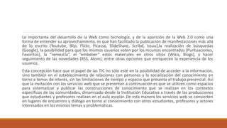 Lo importante del desarrollo de la Web como tecnología, y de la aparición de la Web 2.0 como una
forma de entender su aprovechamiento, es que han facilitado la publicación de manifestaciones más allá
de lo escrito (Youtube, Blip, Flickr, Picassa, SlideShare, Scribd, Issuu),la realización de búsquedas
(Google), la posibilidad para que los mismos usuarios voten por los recursos encontrados (Puntuaciones,
Favoritos), la “remezcla”, el “embeber” estos materiales en otros sitios (Wikis, Blogs), y hacer
seguimiento de las novedades (RSS, Atom), entre otras opciones que enriquecen la experiencia de los
usuarios.
Esta concepción hace que el papel de las TIC no sólo esté en la posibilidad de acceder a la información,
sino también en el establecimiento de relaciones con personas y la socialización del conocimiento en
torno a temas de interés, sin las limitaciones de tiempo y espacio que presenta el trabajo presencial. Así
que la invitación con los servicios web que se presentan a continuación es que se utilicen como espacios
para sistematizar y publicar las construcciones de conocimiento que se realizan en los contextos
específicos de las comunidades, dinamizado desde la Institución Educativa a través de las producciones
que estudiantes y profesores realizan en el aula escolar. De esta manera los servicios web se convierten
en lugares de encuentro y diálogo en torno al conocimiento con otros estudiantes, profesores y actores
interesados en los mismos temas y problemáticas.
 