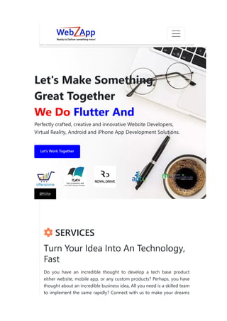 Let's Make Something
Great Together
We Do Flutter And
Perfectly crafted, creative and innovative Website Developers,
Virtual Reality, Android and iPhone App Development Solutions.
Let's Work Together
 SERVICES
Turn Your Idea Into An Technology,
Fast
Do you have an incredible thought to develop a tech base product
either website, mobile app, or any custom products? Perhaps, you have
thought about an incredible business idea, All you need is a skilled team
to implement the same rapidly? Connect with us to make your dreams
❅
❅
❆
❄
❅
❆
❅
❄
 