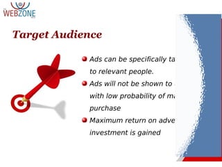 Target Audience
Ads can be specifically targeted
to relevant people.
Ads will not be shown to users
with low probability of making a
purchase
Maximum return on advertising
investment is gained
 