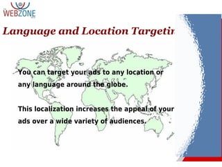 Language and Location Targeting
You can target your ads to any location or
any language around the globe.
This localization increases the appeal of your
ads over a wide variety of audiences.
 