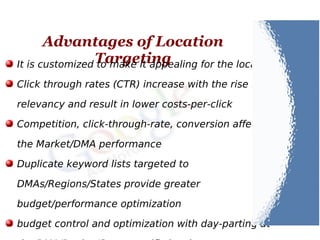 Advantages of Location
TargetingIt is customized to make it appealing for the locals
Click through rates (CTR) increase with the rise in
relevancy and result in lower costs-per-click
Competition, click-through-rate, conversion affect
the Market/DMA performance
Duplicate keyword lists targeted to
DMAs/Regions/States provide greater
budget/performance optimization
budget control and optimization with day-parting at
 