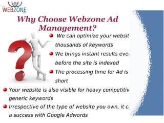 Why Choose Webzone Ad
Management?
We can optimize your website for
thousands of keywords
We brings instant results even
before the site is indexed
The processing time for Ad is very
short
Your website is also visible for heavy competitive,
generic keywords
Irrespective of the type of website you own, it can be
a success with Google Adwords
 