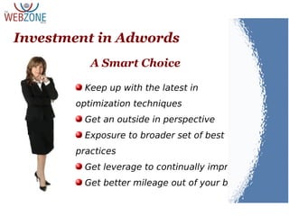 Keep up with the latest in
optimization techniques
Get an outside in perspective
Exposure to broader set of best
practices
Get leverage to continually improve
Get better mileage out of your budget
Investment in Adwords
A Smart Choice
 
